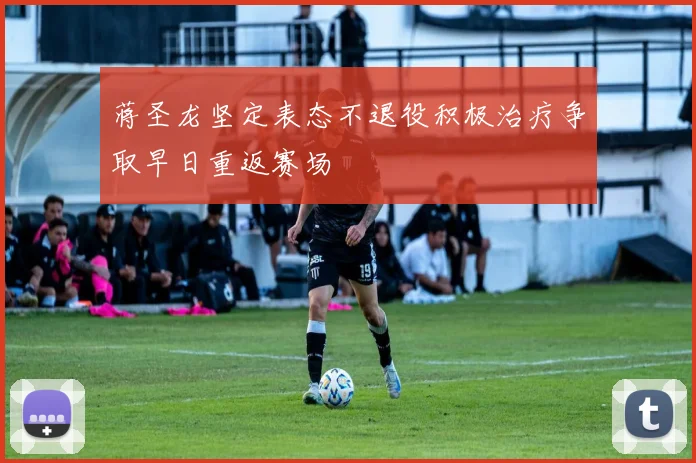 蒋圣龙坚定表态不退役积极治疗争取早日重返赛场