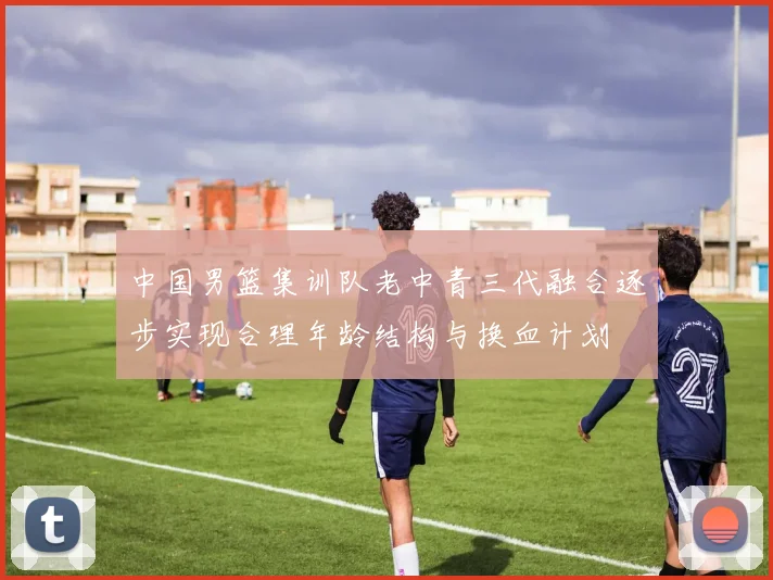 中国男篮集训队老中青三代融合逐步实现合理年龄结构与换血计划