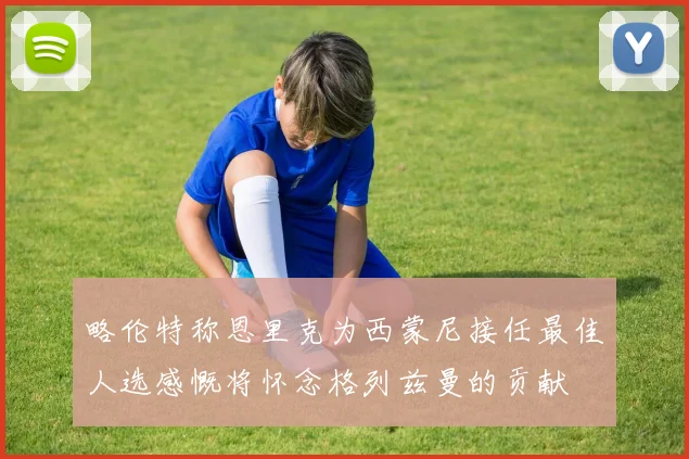 略伦特称恩里克为西蒙尼接任最佳人选感慨将怀念格列兹曼的贡献