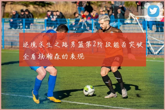 逆境求生之路男篮第2阶段能否突破全看杨瀚森的表现