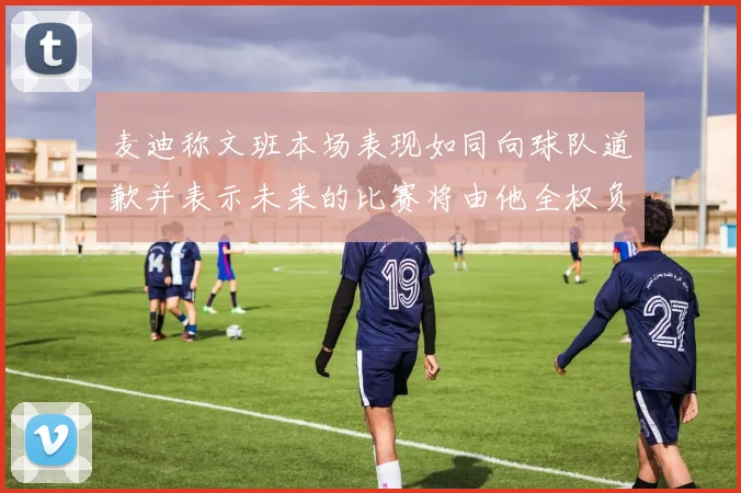 麦迪称文班本场表现如同向球队道歉并表示未来的比赛将由他全权负责
