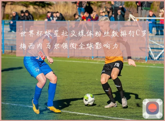 世界杯球星社交媒体粉丝数排行C罗梅西内马尔领衔全球影响力