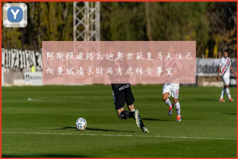 阿斯报道格瓦迪奥尔获皇马关注已向曼城请求时间考虑转会事宜
