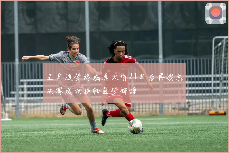 五年追梦终成真大桥21年后再战总决赛成功逆转圆梦辉煌