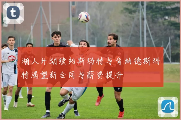湖人计划续约斯玛特与肯纳德斯玛特渴望新合同与薪资提升