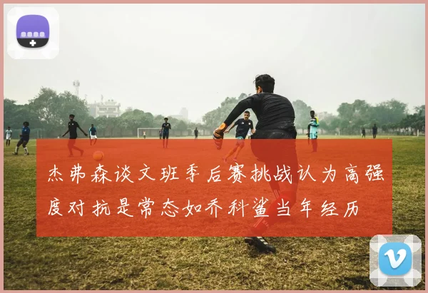 杰弗森谈文班季后赛挑战认为高强度对抗是常态如乔科鲨当年经历