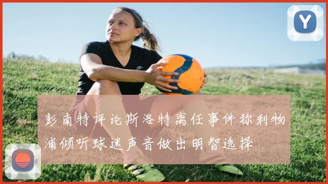彭南特评论斯洛特离任事件称利物浦倾听球迷声音做出明智选择