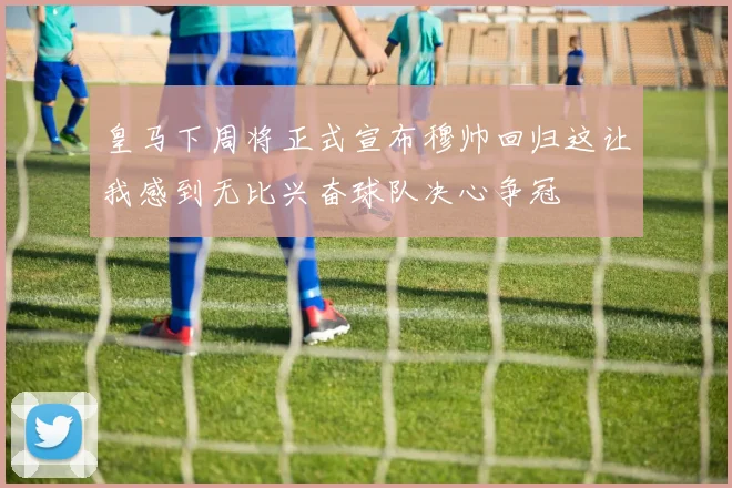 皇马下周将正式宣布穆帅回归这让我感到无比兴奋球队决心争冠