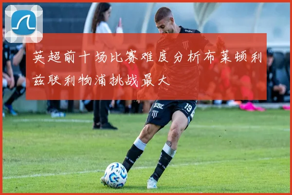 英超前十场比赛难度分析布莱顿利兹联利物浦挑战最大