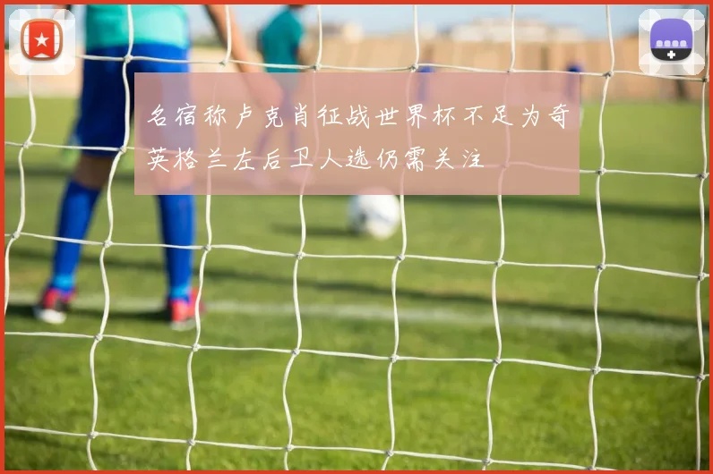 名宿称卢克肖征战世界杯不足为奇英格兰左后卫人选仍需关注