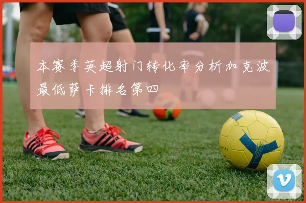 本赛季英超射门转化率分析加克波最低萨卡排名第四