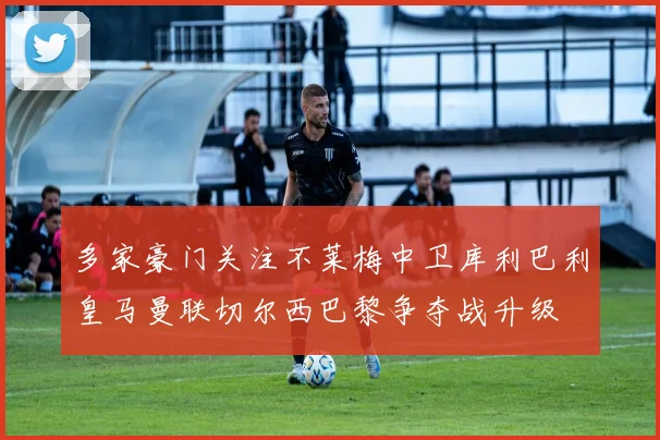 多家豪门关注不莱梅中卫库利巴利皇马曼联切尔西巴黎争夺战升级