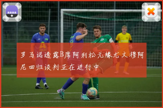 罗马诺透露B席阿利松无缘尤文穆阿尼回归谈判正在进行中